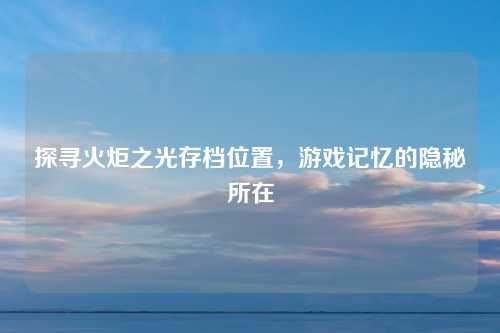 探寻火炬之光存档位置，游戏记忆的隐秘所在