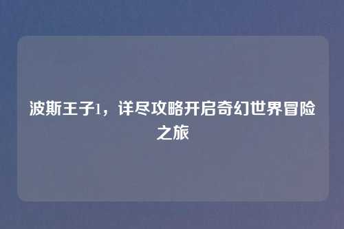 波斯王子1，详尽攻略开启奇幻世界冒险之旅