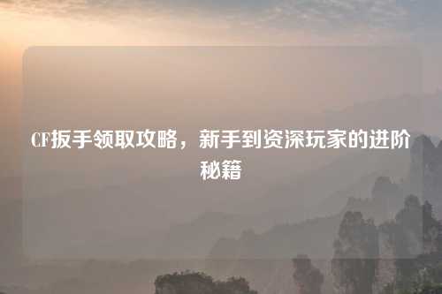 CF扳手领取攻略，新手到资深玩家的进阶秘籍