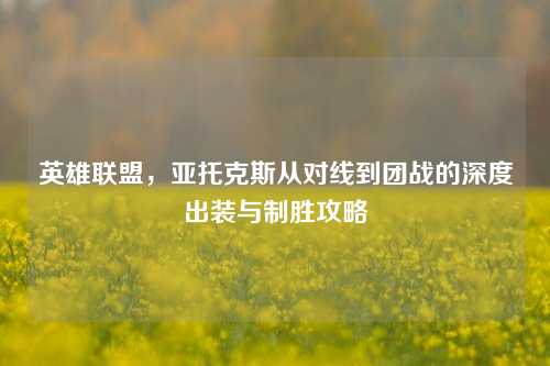 英雄联盟，亚托克斯从对线到团战的深度出装与制胜攻略