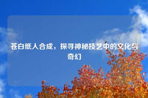 苍白纸人合成，探寻神秘技艺中的文化与奇幻