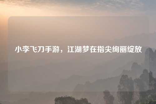 小李飞刀手游，江湖梦在指尖绚丽绽放