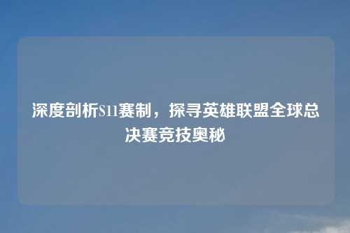 深度剖析S11赛制，探寻英雄联盟全球总决赛竞技奥秘