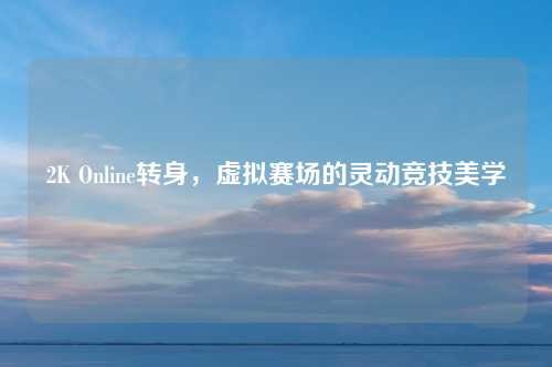 2K Online转身，虚拟赛场的灵动竞技美学