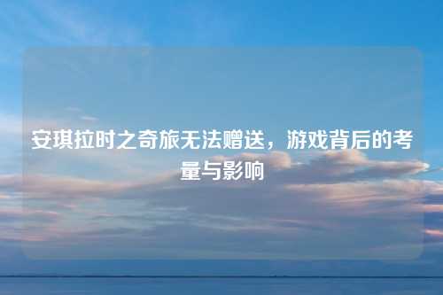 安琪拉时之奇旅无法赠送，游戏背后的考量与影响