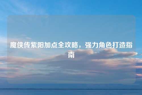 魔侠传紫阳加点全攻略,强力角色打造指南