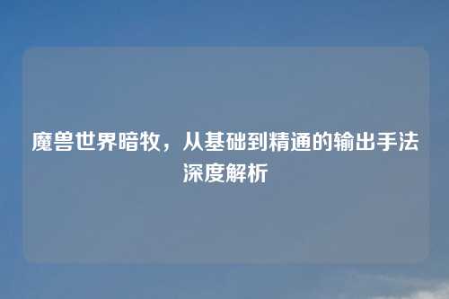 魔兽世界暗牧，从基础到精通的输出手法深度解析