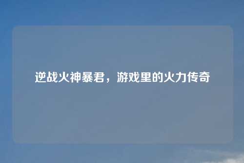 逆战火神暴君，游戏里的火力传奇
