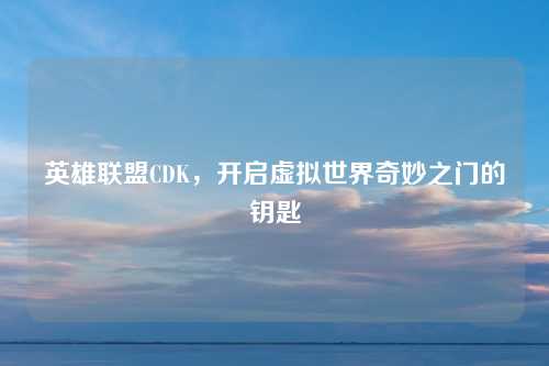 英雄联盟CDK,开启虚拟世界奇妙之门的钥匙