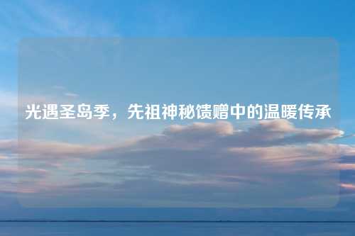 光遇圣岛季，先祖神秘馈赠中的温暖传承