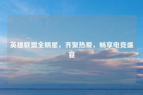 英雄联盟全明星，齐聚热爱，畅享电竞盛宴