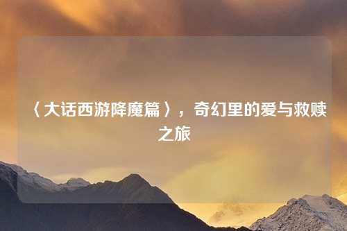 〈大话西游降魔篇〉，奇幻里的爱与救赎之旅