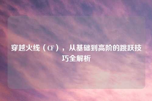 穿越火线（CF），从基础到高阶的跳跃技巧全解析