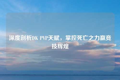 深度剖析DK PVP天赋，掌控死亡之力赢竞技辉煌