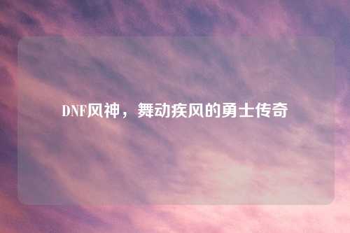 DNF风神，舞动疾风的勇士传奇