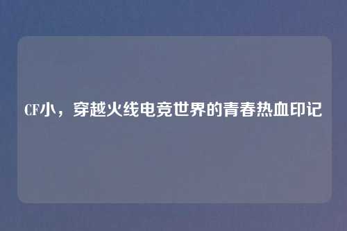CF小，穿越火线电竞世界的青春热血印记