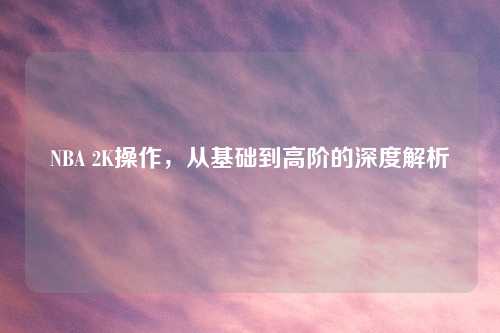 NBA 2K操作，从基础到高阶的深度解析