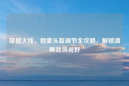 穿越火线，烟雾头盔调节全攻略，解锁清晰战场视野