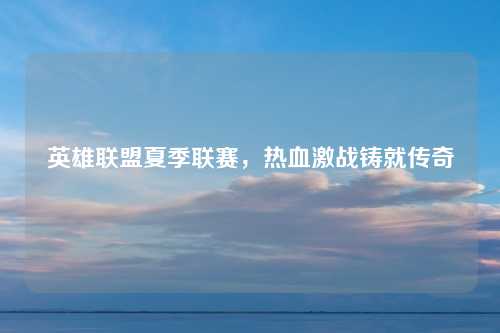 英雄联盟夏季联赛,热血激战铸就传奇