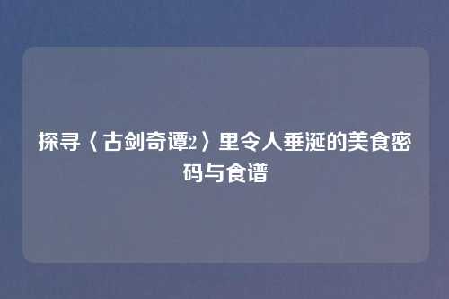 探寻〈古剑奇谭2〉里令人垂涎的美食密码与食谱