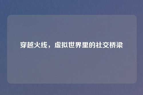 穿越火线,虚拟世界里的社交桥梁
