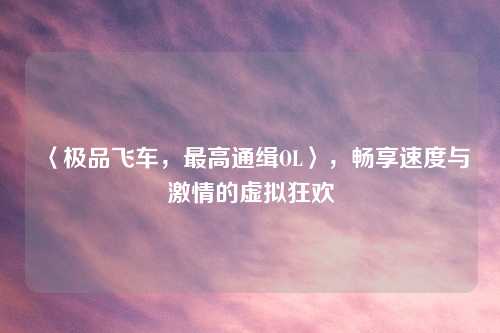〈极品飞车，最高通缉OL〉，畅享速度与激情的虚拟狂欢