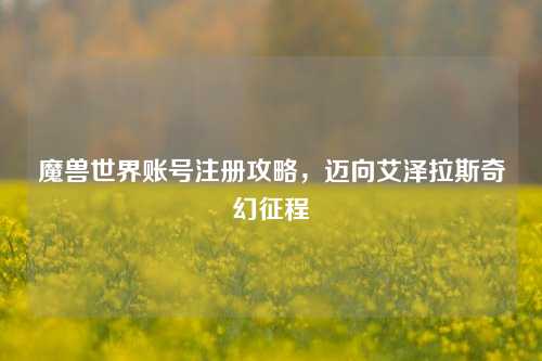 魔兽世界账号注册攻略,迈向艾泽拉斯奇幻征程