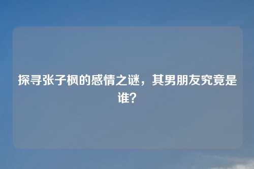 探寻张子枫的感情之谜,其男朋友究竟是谁?
