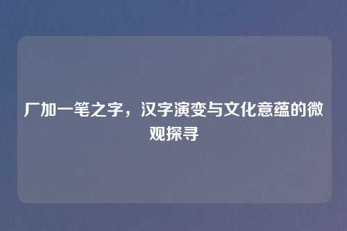 厂加一笔之字,汉字演变与文化意蕴的微观探寻