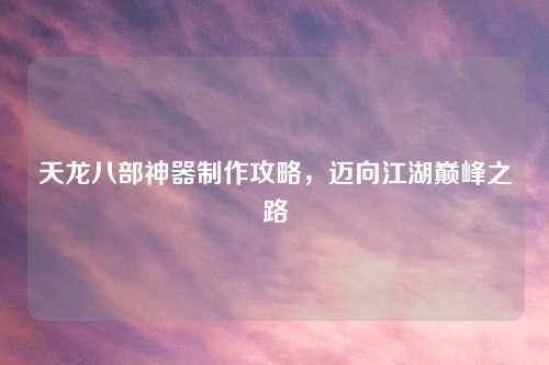 天龙八部神器制作攻略,迈向江湖巅峰之路