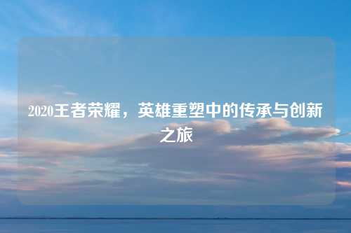 2020王者荣耀,英雄重塑中的传承与创新之旅