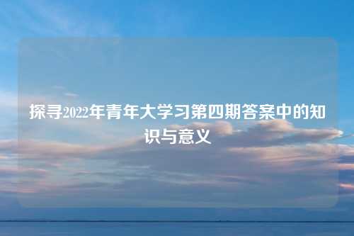 探寻2022年青年大学习第四期答案中的知识与意义