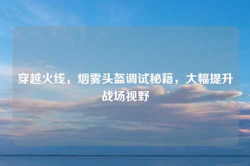穿越火线,烟雾头盔调试秘籍,大幅提升战场视野