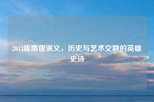 2013版隋唐演义,历史与艺术交融的英雄史诗