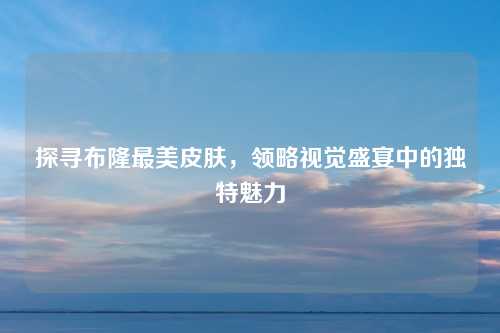 探寻布隆最美皮肤,领略视觉盛宴中的独特魅力