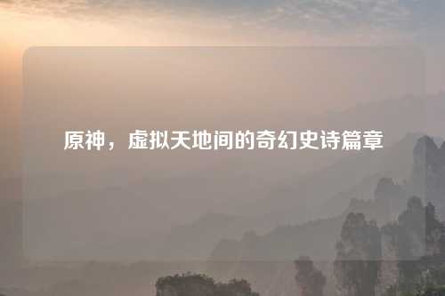 原神,虚拟天地间的奇幻史诗篇章