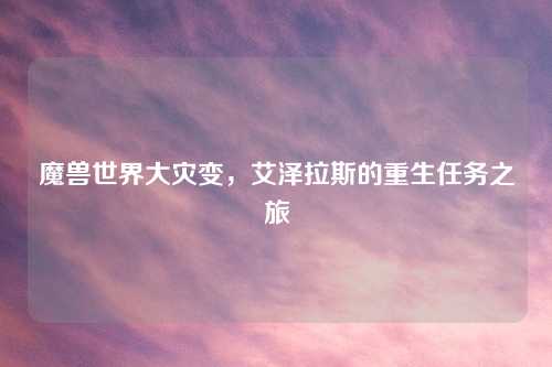 魔兽世界大灾变,艾泽拉斯的重生任务之旅