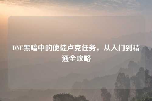 DNF黑暗中的使徒卢克任务，从入门到精通全攻略