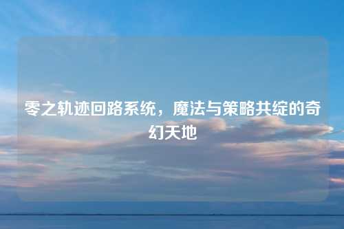 零之轨迹回路系统，魔法与策略共绽的奇幻天地