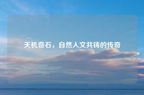 天机奇石,自然人文共铸的传奇