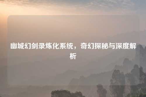 幽城幻剑录炼化系统，奇幻探秘与深度解析