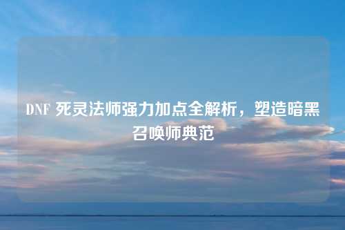 DNF 死灵法师强力加点全解析，塑造暗黑召唤师典范