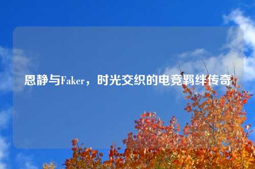 恩静与Faker，时光交织的电竞羁绊传奇