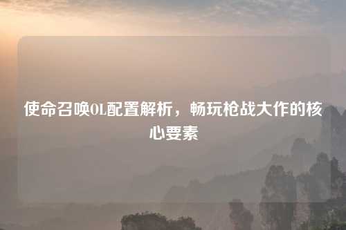 使命召唤OL配置解析，畅玩枪战大作的核心要素