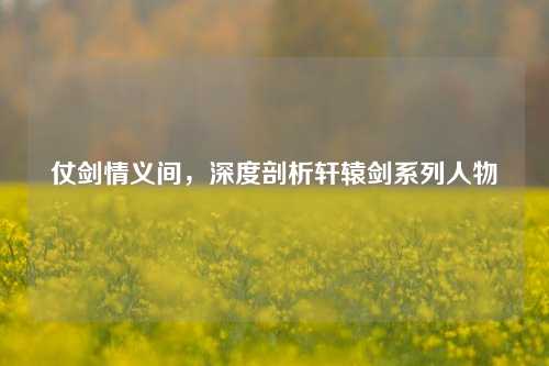 仗剑情义间,深度剖析轩辕剑系列人物