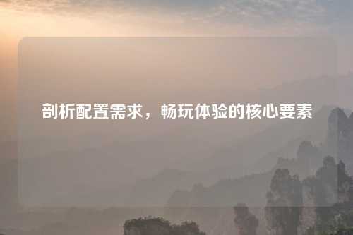 剖析配置需求,畅玩体验的核心要素