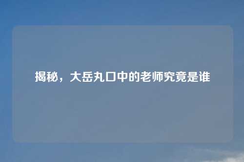 揭秘，大岳丸口中的老师究竟是谁