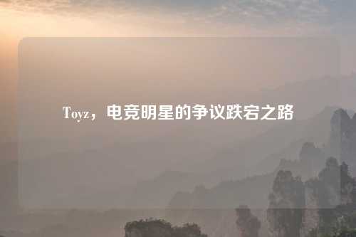 Toyz，电竞明星的争议跌宕之路