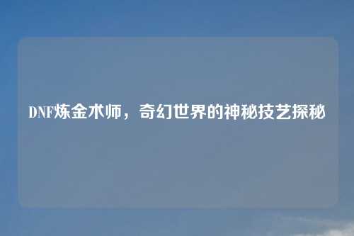 DNF炼金术师,奇幻世界的神秘技艺探秘