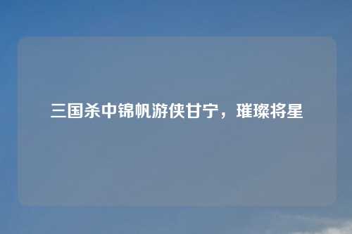 三国杀中锦帆游侠甘宁,璀璨将星